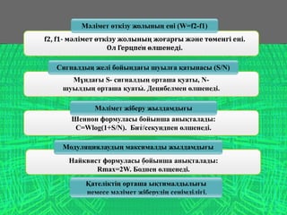 .
.
.
.
Мәлімет өткізу жолының ені (W=f2-f1)
f2, f1- мәлімет өткізу жолының жоғарғы және төменгі ені.
Ол Герцпен өлшенеді.
Мұндағы S- сигналдың орташа қуаты, N-
шуылдың орташа қуаты. Децибелмен өлшенеді.
Мәлімет жіберу жылдамдығы
Сигналдың желі бойындағы шуылға қатынасы (S/N)
Шеннон формуласы бойынша анықталады:
C=Wlog(1+S/N). Бит/секундпен өлшенеді.
Модуляциялаудың максималды жылдамдығы
Найквист формуласы бойынша анықталады:
Rmax=2W. Бодпен өлщенеді.
Қателіктің орташа ықтималдылығы
немесе мәлімет жіберудің сенімділігі.
 