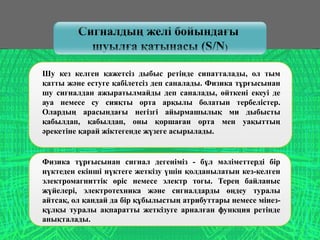 Сигналдың желі бойындағы
шуылға қатынасы (S/N)
Шу кез келген қажетсіз дыбыс ретінде сипатталады, ол тым
қатты және естуге қабілетсіз деп саналады. Физика тұрғысынан
шу сигналдан ажыратылмайды деп саналады, өйткені екеуі де
ауа немесе су сияқты орта арқылы болатын тербелістер.
Олардың арасындағы негізгі айырмашылық ми дыбысты
қабылдап, қабылдап, оны қоршаған орта мен уақыттың
әрекетіне қарай жіктегенде жүзеге асырылады.
Физика тұрғысынан сигнал дегеніміз - бұл мәліметтерді бір
нүктеден екінші нүктеге жеткізу үшін қолданылатын кез-келген
электромагниттік өріс немесе электр тогы. Терең байланыс
жүйелері, электротехника және сигналдарды өңдеу туралы
айтсақ, ол қандай да бір құбылыстың атрибуттары немесе мінез-
құлқы туралы ақпаратты жеткізуге арналған функция ретінде
анықталады.
 