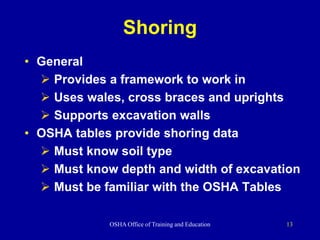 OSHA Office of Training and Education 13
Shoring
• General
 Provides a framework to work in
 Uses wales, cross braces and uprights
 Supports excavation walls
• OSHA tables provide shoring data
 Must know soil type
 Must know depth and width of excavation
 Must be familiar with the OSHA Tables
 