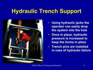 OSHA Office of Training and Education 15
Hydraulic Trench Support
• Using hydraulic jacks the
operator can easily drop
the system into the hole
• Once in place, hydraulic
pressure is increased to
keep the forms in place
• Trench pins are installed
in case of hydraulic failure
 