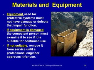 OSHA Office of Training and Education 16
Materials and Equipment
• Equipment used for
protective systems must
not have damage or defects
that impair function.
• If equipment is damaged,
the competent person must
examine it to see if it is
suitable for continued use.
• If not suitable, remove it
from service until a
professional engineer
approves it for use.
 