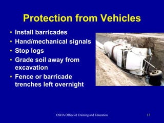 OSHA Office of Training and Education 17
Protection from Vehicles
• Install barricades
• Hand/mechanical signals
• Stop logs
• Grade soil away from
excavation
• Fence or barricade
trenches left overnight
 