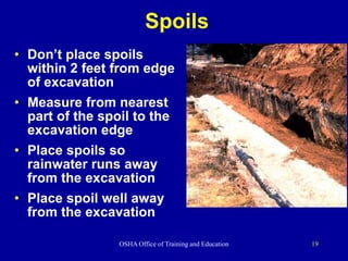 OSHA Office of Training and Education 19
Spoils
• Don’t place spoils
within 2 feet from edge
of excavation
• Measure from nearest
part of the spoil to the
excavation edge
• Place spoils so
rainwater runs away
from the excavation
• Place spoil well away
from the excavation
 