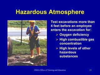 OSHA Office of Training and Education 23
Hazardous Atmosphere
Test excavations more than
4 feet before an employee
enters the excavation for:
 Oxygen deficiency
 High combustible gas
concentration
 High levels of other
hazardous
substances
 