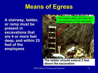 OSHA Office of Training and Education 24
Means of Egress
A stairway, ladder,
or ramp must be
present in
excavations that
are 4 or more feet
deep, and within 25
feet of the
employees
This ladder does not meet the
requirements of the standard
The ladder should extend 3 feet
above the excavation
 