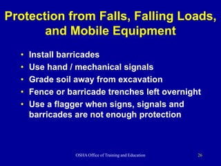 OSHA Office of Training and Education 26
Protection from Falls, Falling Loads,
and Mobile Equipment
• Install barricades
• Use hand / mechanical signals
• Grade soil away from excavation
• Fence or barricade trenches left overnight
• Use a flagger when signs, signals and
barricades are not enough protection
 