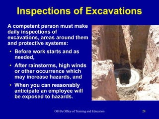 OSHA Office of Training and Education 28
Inspections of Excavations
A competent person must make
daily inspections of
excavations, areas around them
and protective systems:
• Before work starts and as
needed,
• After rainstorms, high winds
or other occurrence which
may increase hazards, and
• When you can reasonably
anticipate an employee will
be exposed to hazards.
 