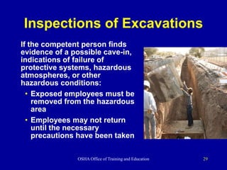 OSHA Office of Training and Education 29
Inspections of Excavations
If the competent person finds
evidence of a possible cave-in,
indications of failure of
protective systems, hazardous
atmospheres, or other
hazardous conditions:
• Exposed employees must be
removed from the hazardous
area
• Employees may not return
until the necessary
precautions have been taken
 