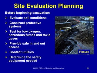 OSHA Office of Training and Education 30
Site Evaluation Planning
Before beginning excavation:
 Evaluate soil conditions
 Construct protective
systems
 Test for low oxygen,
hazardous fumes and toxic
gases
 Provide safe in and out
access
 Contact utilities
 Determine the safety
equipment needed
Fissure
 
