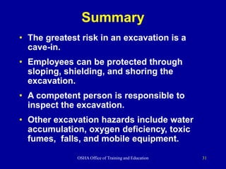 OSHA Office of Training and Education 31
Summary
• The greatest risk in an excavation is a
cave-in.
• Employees can be protected through
sloping, shielding, and shoring the
excavation.
• A competent person is responsible to
inspect the excavation.
• Other excavation hazards include water
accumulation, oxygen deficiency, toxic
fumes, falls, and mobile equipment.
 