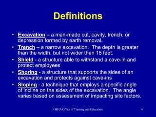 OSHA Office of Training and Education 4
Definitions
• Excavation – a man-made cut, cavity, trench, or
depression formed by earth removal.
• Trench – a narrow excavation. The depth is greater
than the width, but not wider than 15 feet.
• Shield - a structure able to withstand a cave-in and
protect employees
• Shoring - a structure that supports the sides of an
excavation and protects against cave-ins
• Sloping - a technique that employs a specific angle
of incline on the sides of the excavation. The angle
varies based on assessment of impacting site factors.
 