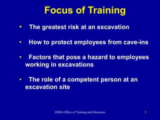 OSHA Office of Training and Education 5
Focus of Training
• The greatest risk at an excavation
• How to protect employees from cave-ins
• Factors that pose a hazard to employees
working in excavations
• The role of a competent person at an
excavation site
 