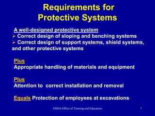 OSHA Office of Training and Education 7
Requirements for
Protective Systems
A well-designed protective system
 Correct design of sloping and benching systems
 Correct design of support systems, shield systems,
and other protective systems
Plus
Appropriate handling of materials and equipment
Plus
Attention to correct installation and removal
Equals Protection of employees at excavations
 