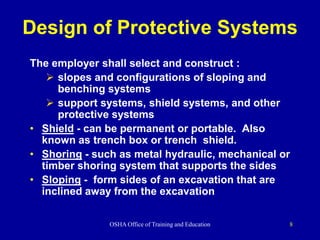 OSHA Office of Training and Education 8
Design of Protective Systems
The employer shall select and construct :
 slopes and configurations of sloping and
benching systems
 support systems, shield systems, and other
protective systems
• Shield - can be permanent or portable. Also
known as trench box or trench shield.
• Shoring - such as metal hydraulic, mechanical or
timber shoring system that supports the sides
• Sloping - form sides of an excavation that are
inclined away from the excavation
 