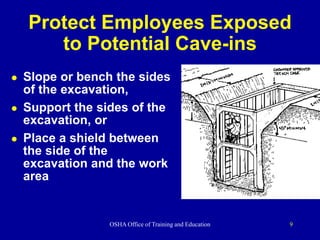 OSHA Office of Training and Education 9
Protect Employees Exposed
to Potential Cave-ins
 Slope or bench the sides
of the excavation,
 Support the sides of the
excavation, or
 Place a shield between
the side of the
excavation and the work
area
 