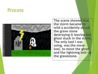 Process
The scene showed that
the storm became to
wild a accidently struck
the grave stone
destroying it leaving the
ghost stuck in the storm.
The only tool I was
using, was the move
tool, to move the ghost
and the lightning bolt on
the gravestone.
 