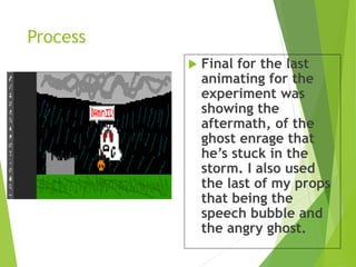 Process
 Final for the last
animating for the
experiment was
showing the
aftermath, of the
ghost enrage that
he’s stuck in the
storm. I also used
the last of my props
that being the
speech bubble and
the angry ghost.
 