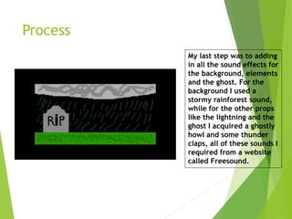 Process
My last step was to adding
in all the sound effects for
the background, elements
and the ghost. For the
background I used a
stormy rainforest sound,
while for the other props
like the lightning and the
ghost I acquired a ghostly
howl and some thunder
claps, all of these sounds I
required from a website
called Freesound.
 
