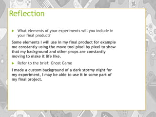Reflection
 What elements of your experiments will you include in
your final product?
Some elements I will use in my final product for example
me constantly using the move tool pixel by pixel to show
that my background and other props are constantly
moving to make it life like.
 Refer to the brief: Ghost Game
I made a custom background of a dark stormy night for
my experiment, I may be able to use it in some part of
my final project.
 