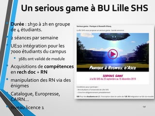 Un serious game à BU Lille SHS
• Durée : 1h30 à 2h en groupe
de 4 étudiants.
• 2 séances par semaine
• UE10 intégration po...