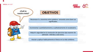 OBJETIVOS
Incrementar cuantitativamente y cualitativamente el vocabulario.
Reconocer la sinonimia entre palabras tomando como base sus
significados.
Adquirir seguridad en la resolución de ejercicios tipo examen de
admisión referido a este tema.
Asociar y aplicar habitualmente el léxico en la vida cotidiana.
¿Cuál es
nuestra meta?
 
