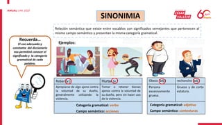 Robar (v.) Hurtar (v.)
Apropiarse de algo ajeno contra
la voluntad de su dueño,
generalmente utilizando la
violencia.
Tomar o retener bienes
ajenos contra la voluntad de
su dueño, pero sin hacer uso
de la violencia.
SINONIMIA
Relación semántica que existe entre vocablos con significados semejantes que pertenecen al
mismo campo semántico y presentan la misma categoría gramatical.
Ejemplos:
Categoría gramatical: verbo
Campo semántico: acciones
Obeso (adj.) rechoncho (adj.)
Persona
excesivamente
gruesa.
Grueso y de corta
estatura.
Categoría gramatical: adjetivo
Campo semántico: contexturas
Recuerda…
El uso adecuado y
constante del diccionario
nos permitirá conocer el
significado y la categoría
gramatical de cada
palabra.
 
