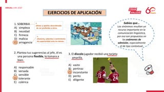 EJERCICIOS DE APLICACIÓN
1. SOBERBIA
A) simpleza
B) necedad
C) firmeza
D) malicia
E) arrogancia
s.
altivez y apetito desordenado
de ser preferido a otros.
s.
altanería, soberbia o sentimiento
de superioridad ante los demás.
2. Plantea tus sugerencias al jefe, él es
una persona flexible, lo tomara a
bien.
A) responsable
B) versada
C) sensible
D) tolerante
E) colérica
Sabías que…
Los sinónimos resultan un
recurso importante en la
comunicación lingüística,
por eso son propuestos en
los exámenes de
admisión, especialmente
el de tipo contextual.
3. El díscolo jugador recibió una tarjeta
amarilla.
A) vasto
B) pertinaz
C) inconstante
D) perito
E) diligente
 