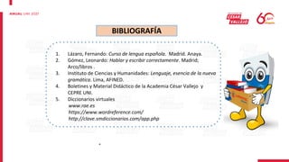 BIBLIOGRAFÍA
1. Lázaro, Fernando: Curso de lengua española. Madrid. Anaya.
2. Gómez, Leonardo: Hablar y escribir correctamente. Madrid;
Arco/libros .
3. Instituto de Ciencias y Humanidades: Lenguaje, esencia de la nueva
gramática. Lima, AFINED.
4. Boletines y Material Didáctico de la Academia César Vallejo y
CEPRE UNI.
5. Diccionarios virtuales
www.rae.es
https://www.wordreference.com/
http://clave.smdiccionarios.com/app.php
°
 
