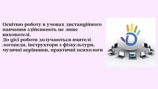 Освітню роботу в умовах дистанційного
навчання здійснюють не лише
вихователі.
До цієї роботи долучаються вчителі-
логопеди, інструктори з фізкультури,
музичні керівники, практичні психологи
 