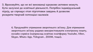 3. Враховуйте, що не всі вихованці однаково активно можуть
бути залучені до освітньої діяльності. Потрібен індивідуальний
підхід, це спрощує етап підготовки завдань й дозволяє
розкрити творчий потенціал малюків
4. Продумайте отримання зворотнього зв’язку. Для отримання
зворотнього зв’язку радимо використовувати електронну пошту,
онлайн-сервіси (наприклад освітню платформу Youtube, Viber,
Skype, Whats App, Теlegram , ZOOM, тощо).
 