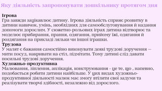 Яку діяльність запропонувати дошкільнику протягом дня
Ігрова
Гра завжди зацікавлює дитину. Ігрова діяльність сприяє розвитку в
дитини навичок, умінь, необхідних для самообслуговування й надання
допомоги дорослим. У сюжетно-рольових іграх дитина відтворює та
моделює прибирання, прання, одягання, прийому їжі, одягання й
роздягання на прикладі ляльки чи іншої іграшки.
Трудова
У малят є бажання самостійно виконувати деякі трудові доручення —
мити посуд, накривати на стіл, підмітати. Тому дитині слід давати
посильні трудові доручення.
Художньо-продуктивна
Малювання, ліплення, аплікація, конструювання - це те, що , напевно,
подобається робити дитини найбільше. У цих видах художньо-
продуктивної діяльності малюк має змогу втілити свої задуми та
реалізувати творчі здібності, незалежно від дорослого.
 