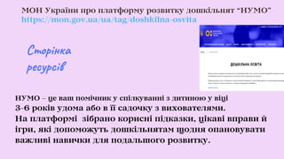 МОН України про платформу розвитку дошкільнят “НУМО”
https://mon.gov.ua/ua/tag/doshkilna-osvita
НУМО – це ваш помічник у спілкуванні з дитиною у віці
3-6 років удома або в її садочку з вихователями.
На платформі зібрано корисні підказки, цікаві вправи й
ігри, які допоможуть дошкільнятам щодня опановувати
важливі навички для подальшого розвитку.
Сторінка
ресурсів
 