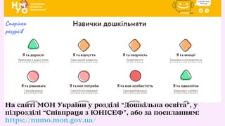 На сайті МОН України у розділі “Дошкільна освіта”, у
підрозділі “Співпраця з ЮНІСЕФ”, або за посиланням:
https://numo.mon.gov.ua/
Сторінка
ресурсів
 