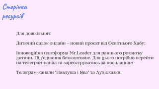 Сторінка
ресурсів
Для дошкільнят:
Дитячий садок онлайн – новий проєкт від Освітнього Хабу;
Інноваційна платформа Mr.Leader для раннього розвитку
дитини. Під‘єднання безкоштовне. Для цього потрібно перейти
на телеграм-канал та зареєструватись за посиланням
Телеграм-канали Павлуша і Ява та Аудіоказки.
 