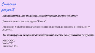 Видавництва, які надають безкоштовний доступ до книг:
Дитячі книжки видавництва Ранок;
Книгарня Yakaboo надала безоплатний доступ до книжок в мобільному
додатку.
ТБ-платформи відкрили безкоштовний доступ до мультиків та уроків:
MEGOGO;
Volia TV;
Київстар ТБ.
Сторінка
ресурсів
 