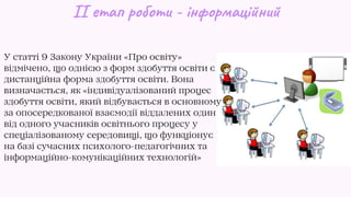 ІІ етап роботи - інформаційний
У статті 9 Закону України «Про освіту»
відмічено, що однією з форм здобуття освіти є
дистанційна форма здобуття освіти. Вона
визначається, як «індивідуалізований процес
здобуття освіти, який відбувається в основному
за опосередкованої взаємодії віддалених один
від одного учасників освітнього процесу у
спеціалізованому середовищі, що функціонує
на базі сучасних психолого-педагогічних та
інформаційно-комунікаційних технологій»
 