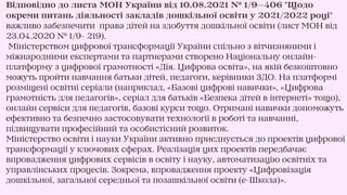 Відповідно до листа МОН України від 10.08.2021 № 1/9--406 "Щодо
окреми питань діяльності закладів дошкільної освіти у 2021/2022 році"
важливо забезпечити права дітей на здобуття дошкільної освіти (лист МОН від
23.04.2020 № 1/9- 219).
Міністерством цифрової трансформації України спільно з вітчизняними і
міжнародними експертами та партнерами створено Національну онлайн-
платформу з цифрової грамотності «Дія. Цифрова освіта», на якій безкоштовно
можуть пройти навчання батьки дітей, педагоги, керівники ЗДО. На платформі
розміщені освітні серіали (наприклад, «Базові цифрові навички», «Цифрова
грамотність для педагогів», серіал для батьків «Безпека дітей в інтернеті» тощо),
онлайн сервіси для педагогів, базові курси тощо. Отримані навички допоможуть
ефективно та безпечно застосовувати технології в роботі та навчанні,
підвищувати професійний та особистісний розвиток.
Міністерство освіти і науки України активно приєднується до проектів цифрової
трансформації у ключових сферах. Реалізація цих проектів передбачає
впровадження цифрових сервісів в освіту і науку, автоматизацію освітніх та
управлінських процесів. Зокрема, впровадження проекту «Цифровізація
дошкільної, загальної середньої та позашкільної освіти (е-Школа)».
 