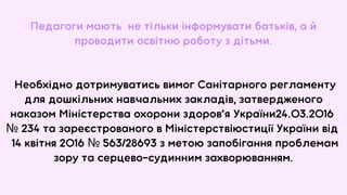 Педагоги мають не тільки інформувати батьків, а й
проводити освітню роботу з дітьми.
Необхідно дотримуватись вимог Санітарного регламенту
для дошкільних навчальних закладів, затвердженого
наказом Міністерства охорони здоров’я України24.03.2016
№ 234 та зареєстрованого в Міністерствіюстиції України від
14 квітня 2016 № 563/28693 з метою запобігання проблемам
зору та серцево-судинним захворюванням.
 