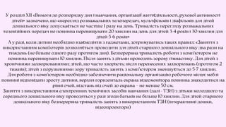 У розділі XIІ «Вимоги до розпорядку дня і навчання, організації життєдіяльності, рухової активності
дітей» зазначено, що «перегляд розважальних телепередач, мультфільмів і діафільмів для дітей
дошкільного віку допускається не частіше 1 разу на день. Тривалість перегляду розважальних
телевізійних передач не повинна перевищувати 20 хвилин на день для дітей 3-4 років і 30 хвилин для
дітей 5-6 років»
А у разі, коли дитині необхідно взаємодіяти з гаджетами, дотримуватись таких правил: «Заняття з
використанням комп’ютерів дозволяється проводити для дітей старшого дошкільного віку два рази на
тиждень (не більше одного разу протягом дня). Безперервна тривалість роботи з комп’ютером не
повинна перевищувати 10 хвилин. Після занять з дітьми проводять зорову гімнастику. Для дітей з
хронічними захворюваннями; дітей, що часто хворіють; після перенесених захворювань (протягом 2
тижнів); дітей з порушеннями зору тривалість занять з комп’ютером зменшується до 5-7 хвилин.
Для роботи з комп’ютером необхідно забезпечити раціональну організацію робочого місця: меблі
повинні відповідати зросту дитини, верхня горизонталь екрана відеомонітора повинна знаходитися на
рівні очей, відстань від очей до екрана – не менше 50 см.
Заняття з використанням електронних технічних засобів навчання (далі - ТЗН) з дітьми молодшого та
середнього дошкільного віку проводяться у разі згоди батьків не більше 10 хвилин. Для дітей старшого
дошкільного віку безперервна тривалість занять з використанням ТЗН (інтерактивні дошки,
відеопроектори)
 