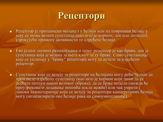 Рецептори
 Рецептор је протеински молекул у ћелији или на површини ћелије у
коју се може везати супстанца (као што је хормон, лек или антиген),
узрокујући промену активности те одређене ћелије.
 Ево једног начина размишљања о томе: рецептор је као брава, док је
супстанца која је везана за њега кључ за ту браву. Само супстанције
које се уклапају у "браву" рецептора могу се везати за одређени
рецептор.
 Супстанце које се везују за рецепторе на ћелијама могу рећи ћелији да
произведе одређену супстанцу (као што је хормон који чини да се
осећате потпун након великог оброка), да се брже подели (можда ће
проузроковати додавање мишића после вежбе) или чак умрети (
лекови хемиотерапије који се везују за рецепторе канцерогених ћелија
могу сигнализирати оне ћелије рака на самоуништавање).
 