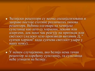  Ћелијски рецептори су веома специјализовани и
заправо постоје стотине различитих типова
рецептора. Већина одговара на хемијске
супстанце као што су хормони, лекови или
алергени, док неки чак реагују на притисак или
светлост (људско тело производи витамин Д, "
сунчев хормон" када сунчева светлост удари у
вашу кожу).
 У неким случајевима, ако ћелија нема тачан
рецептор за одређену супстанцу, та супстанца
неће утицати на ћелију.
 