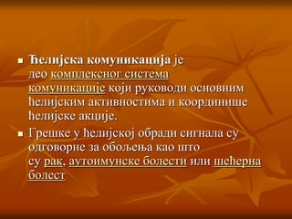  Ћелијска комуникација је
део комплексног система
комуникације који руководи основним
ћелијским активностима и координише
ћелијске акције.
 Грешке у ћелијској обради сигнала су
одговорне за обољења као што
су рак, аутоимунске болести или шећерна
болест
 