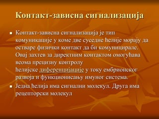 Контакт-зависна сигнализација
 Контакт-зависна сигнализација је тип
комуникације у коме две суседне ћелије морају да
остваре физички контакт да би комуницирале.
Овај захтев за директним контактом омогућава
веома прецизну контролу
ћелијске диференцијације у току ембрионског
развоја и функционисању имуног система.
 Једна ћелија има сигнални молекул. Друга има
рецепторски молекул
 