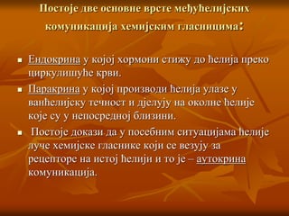 Постоје две основне врсте међућелијских
комуникација хемијским гласницима:
 Ендокрина у којој хормони стижу до ћелија преко
циркулишуће крви.
 Паракрина у којој производи ћелија улазе у
ванћелијску течност и дјелују на околне ћелије
које су у непосредној близини.
 Постоје докази да у посебним ситуацијама ћелије
луче хемијске гласнике који се везују за
рецепторе на истој ћелији и то је – аутокрина
комуникација.
 