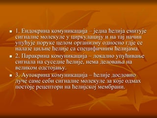  1. Ендокрина комуникација – једна ћелија емитује
сигналне молекуле у циркулацију и на тај начин
упућује поруке целом организму односно гдје се
налазе циљне ћелије са специфичним ћелијама.
 2. Паракрина комуникација – локално упућивање
сигнала на суседне ћелије, нема деловања на
великом одстојању.
 3. Аутокрина комуникација – ћелије дословно
луче саме себи сигналне молекуле за које одмах
постоје рецептори на ћелијској мембрани.
 