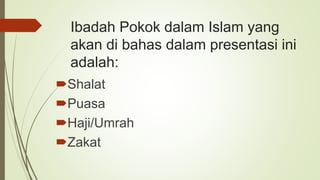 Ibadah Pokok dalam Islam yang
akan di bahas dalam presentasi ini
adalah:
Shalat
Puasa
Haji/Umrah
Zakat
 
