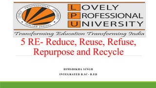 5 RE- Reduce, Reuse, Refuse,
Repurpose and Recycle
HIMSHIKHA SINGH
INTEGRATED B.SC- B.ED
 