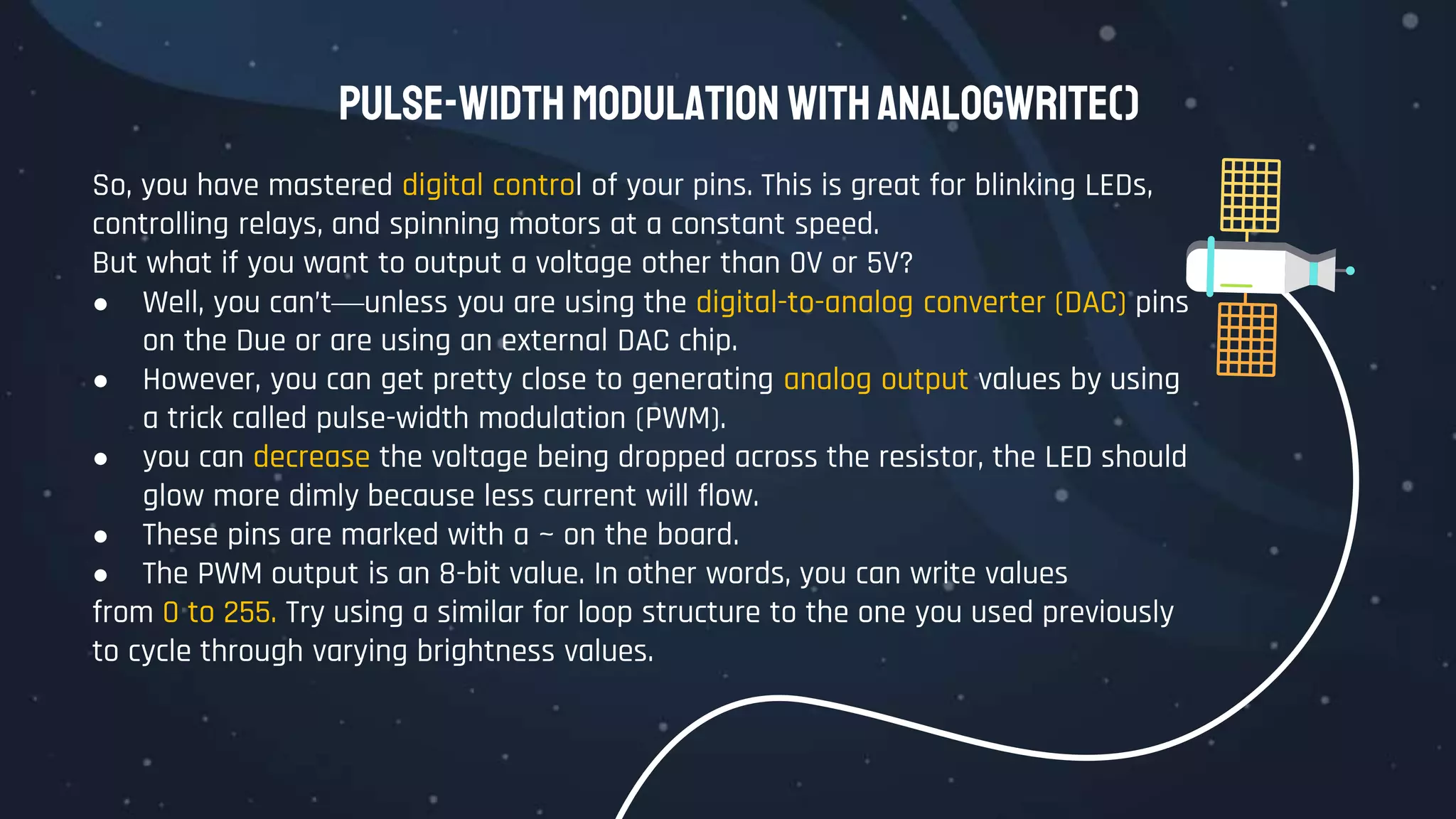 Pulse-Width Modulation withanalogWrite()
So, you have mastered digital control of your pins. This is great for blinking LEDs,
controlling relays, and spinning motors at a constant speed.
But what if you want to output a voltage other than 0V or 5V?
● Well, you can’t—unless you are using the digital-to-analog converter (DAC) pins
on the Due or are using an external DAC chip.
● However, you can get pretty close to generating analog output values by using
a trick called pulse-width modulation (PWM).
● you can decrease the voltage being dropped across the resistor, the LED should
glow more dimly because less current will flow.
● These pins are marked with a ~ on the board.
● The PWM output is an 8-bit value. In other words, you can write values
from 0 to 255. Try using a similar for loop structure to the one you used previously
to cycle through varying brightness values.
 