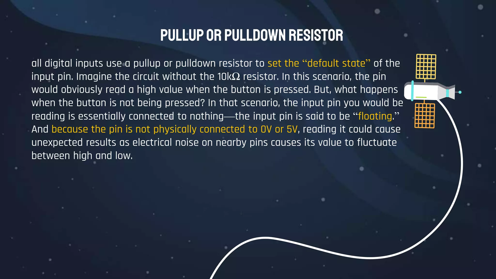 pullupor pulldown resistor
all digital inputs use a pullup or pulldown resistor to set the “default state” of the
input pin. Imagine the circuit without the 10kΩ resistor. In this scenario, the pin
would obviously read a high value when the button is pressed. But, what happens
when the button is not being pressed? In that scenario, the input pin you would be
reading is essentially connected to nothing—the input pin is said to be “floating.”
And because the pin is not physically connected to 0V or 5V, reading it could cause
unexpected results as electrical noise on nearby pins causes its value to fluctuate
between high and low.
 