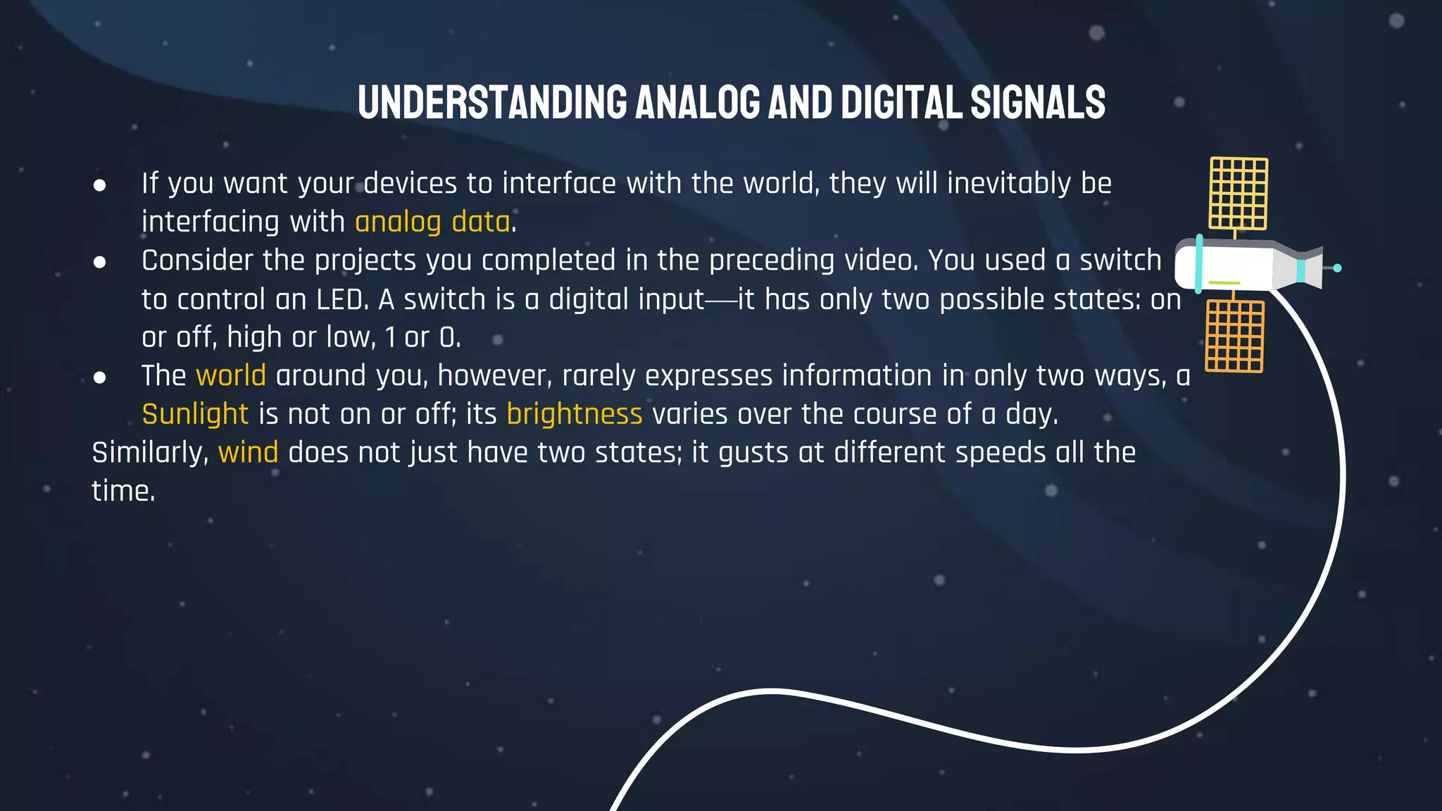 Understanding AnalogandDigitalSignals
● If you want your devices to interface with the world, they will inevitably be
interfacing with analog data.
● Consider the projects you completed in the preceding video. You used a switch
to control an LED. A switch is a digital input—it has only two possible states: on
or off, high or low, 1 or 0.
● The world around you, however, rarely expresses information in only two ways, a
Sunlight is not on or off; its brightness varies over the course of a day.
Similarly, wind does not just have two states; it gusts at different speeds all the
time.
 